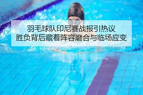 羽毛球队印尼赛战报引热议 胜负背后藏着阵容磨合与临场应变